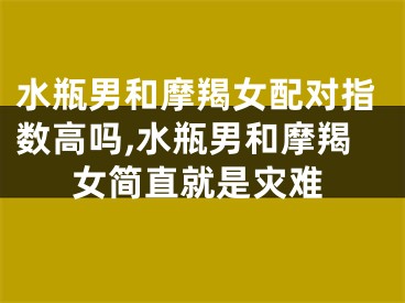 水瓶男和摩羯女配对指数高吗,水瓶男和摩羯女简直就是灾难