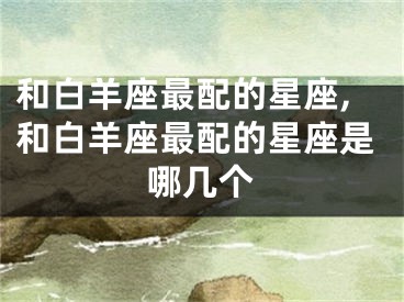 和白羊座最配的星座,和白羊座最配的星座是哪几个