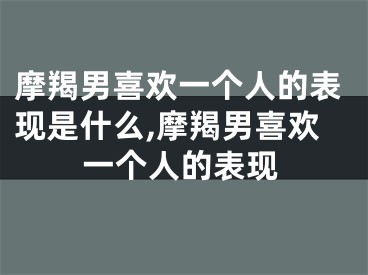 摩羯男喜欢一个人的表现是什么,摩羯男喜欢一个人的表现