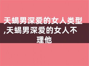 天蝎男深爱的女人类型,天蝎男深爱的女人不理他