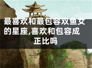 最喜欢和最包容双鱼女的星座,喜欢和包容成正比吗