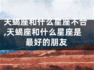 天蝎座和什么星座不合,天蝎座和什么星座是最好的朋友