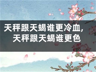 天秤跟天蝎谁更冷血,天秤跟天蝎谁更色