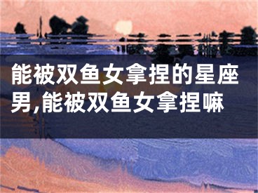 能被双鱼女拿捏的星座男,能被双鱼女拿捏嘛