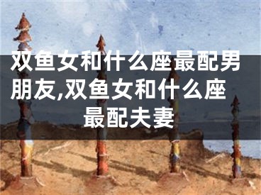 双鱼女和什么座最配男朋友,双鱼女和什么座最配夫妻