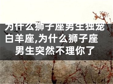 为什么狮子座男生独宠白羊座,为什么狮子座男生突然不理你了