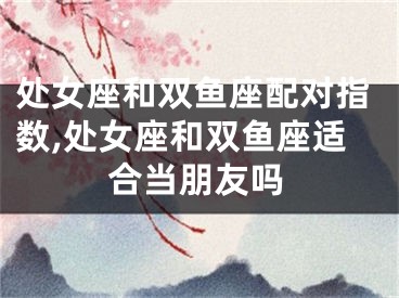 处女座和双鱼座配对指数,处女座和双鱼座适合当朋友吗
