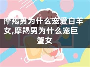 摩羯男为什么宠爱白羊女,摩羯男为什么宠巨蟹女