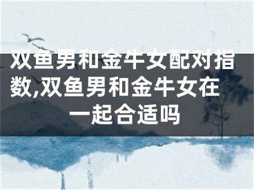 双鱼男和金牛女配对指数,双鱼男和金牛女在一起合适吗