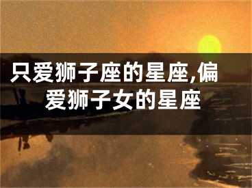 只爱狮子座的星座,偏爱狮子女的星座