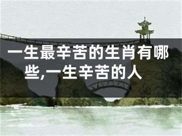 一生最辛苦的生肖有哪些,一生辛苦的人