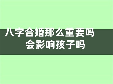 八字合婚那么重要吗 会影响孩子吗