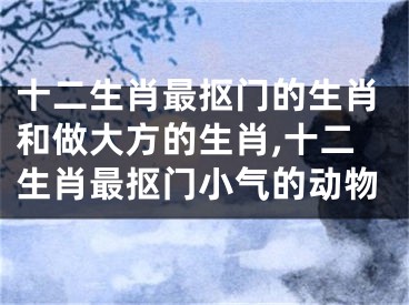 十二生肖最抠门的生肖和做大方的生肖,十二生肖最抠门小气的动物
