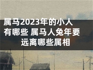 属马2023年的小人有哪些 属马人兔年要远离哪些属相