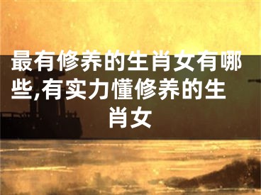 最有修养的生肖女有哪些,有实力懂修养的生肖女