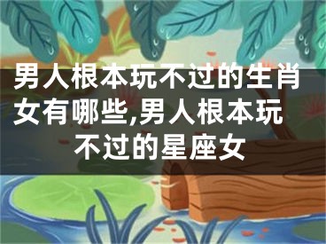 男人根本玩不过的生肖女有哪些,男人根本玩不过的星座女