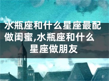 水瓶座和什么星座最配做闺蜜,水瓶座和什么星座做朋友