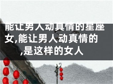能让男人动真情的星座女,能让男人动真情的,是这样的女人