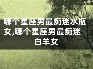 哪个星座男最痴迷水瓶女,哪个星座男最痴迷白羊女