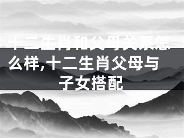 十二生肖和父母关系怎么样,十二生肖父母与子女搭配
