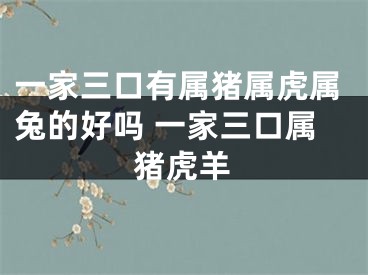 一家三口有属猪属虎属兔的好吗 一家三口属猪虎羊