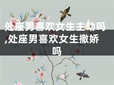 处座男喜欢女生主动吗,处座男喜欢女生撒娇吗