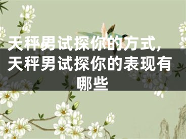 天秤男试探你的方式,天秤男试探你的表现有哪些