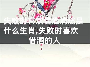 失败时喜欢借酒消愁是什么生肖,失败时喜欢借酒的人