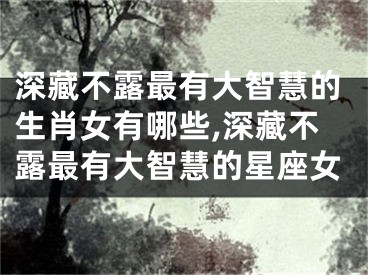 深藏不露最有大智慧的生肖女有哪些,深藏不露最有大智慧的星座女