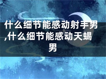 什么细节能感动射手男,什么细节能感动天蝎男
