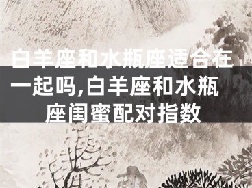 白羊座和水瓶座适合在一起吗,白羊座和水瓶座闺蜜配对指数