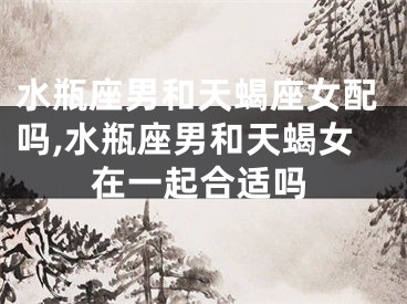 水瓶座男和天蝎座女配吗,水瓶座男和天蝎女在一起合适吗