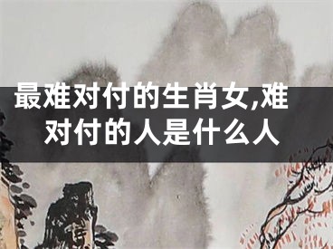 最难对付的生肖女,难对付的人是什么人