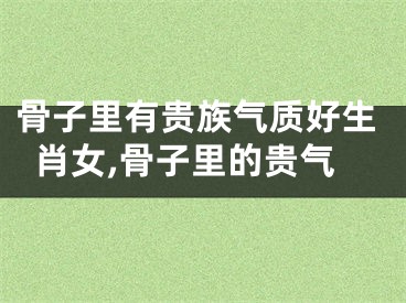 骨子里有贵族气质好生肖女,骨子里的贵气