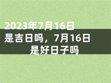 2023年7月16日是吉日吗，7月16日是好日子吗