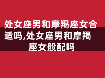 处女座男和摩羯座女合适吗,处女座男和摩羯座女般配吗