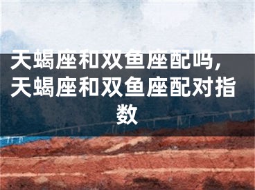 天蝎座和双鱼座配吗,天蝎座和双鱼座配对指数