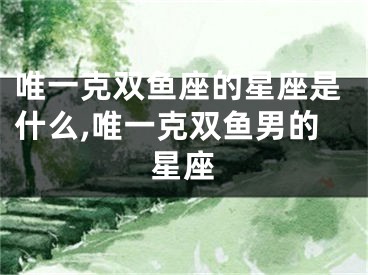 唯一克双鱼座的星座是什么,唯一克双鱼男的星座