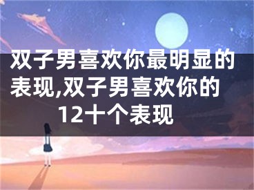 双子男喜欢你最明显的表现,双子男喜欢你的12十个表现