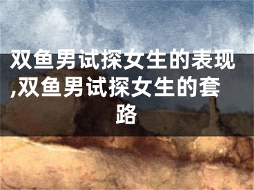 双鱼男试探女生的表现,双鱼男试探女生的套路