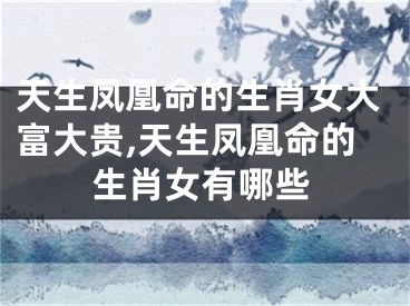 天生凤凰命的生肖女大富大贵,天生凤凰命的生肖女有哪些