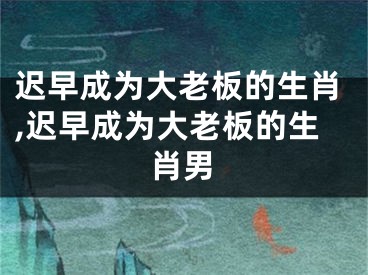 迟早成为大老板的生肖,迟早成为大老板的生肖男