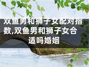 双鱼男和狮子女配对指数,双鱼男和狮子女合适吗婚姻