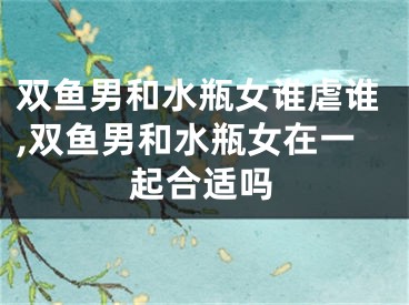 双鱼男和水瓶女谁虐谁,双鱼男和水瓶女在一起合适吗