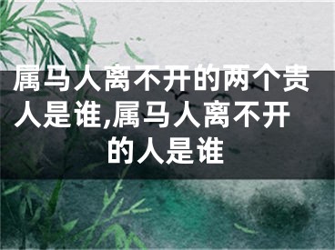 属马人离不开的两个贵人是谁,属马人离不开的人是谁