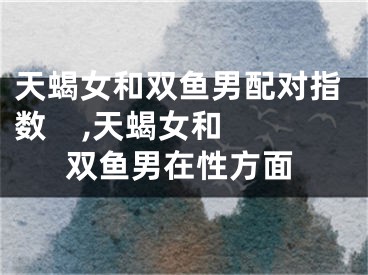 天蝎女和双鱼男配对指数    ,天蝎女和双鱼男在性方面