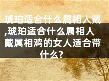 琥珀适合什么属相人戴,琥珀适合什么属相人戴属相鸡的女人适合带什么?