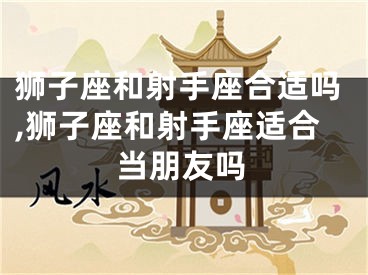 狮子座和射手座合适吗,狮子座和射手座适合当朋友吗