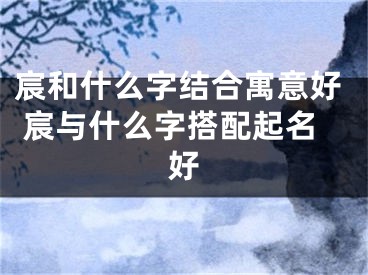 宸和什么字结合寓意好 宸与什么字搭配起名好