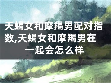 天蝎女和摩羯男配对指数,天蝎女和摩羯男在一起会怎么样